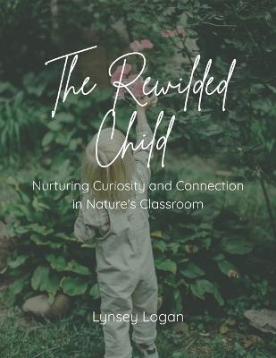 The Rewilded Child: Nurturing Curiosity and Connection in Nature's Classroom - Lynsey Logan - cover