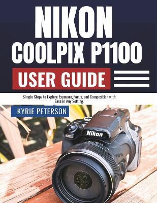 Nikon Coolpix P1100 User Guide: Simple Steps to Explore Exposure, Focus, and Composition with Ease in Any Setting. - Kyrie Peterson - cover
