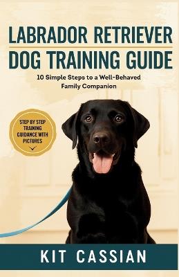 Labrador Retriever Dog Training Guide: 10 Simple Steps to a Well-Behaved Family Companion - Kit Cassian - cover