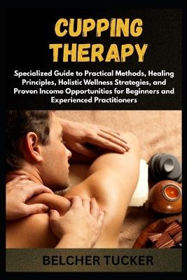 Cupping Therapy: Specialized Guide to Practical Methods, Healing Principles, Holistic Wellness Strategies, and Proven Income Opportunities for Beginners and Experienced Practitioners - Belcher Tucker - cover