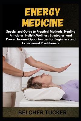 Energy Medicine: Specialized Guide to Practical Methods, Healing Principles, Holistic Wellness Strategies, and Proven Income Opportunities for Beginners and Experienced Practitioners - Belcher Tucker - cover
