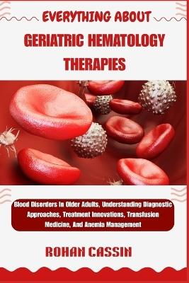 Everything about Geriatric Hematology Therapies: Blood Disorders In Older Adults, Understanding Diagnostic Approaches, Treatment Innovations, Transfusion Medicine, And Anemia Management - Rohan Cassin - cover