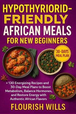 Hypothyroid-Friendly African Meals for New Beginners: +130 Energizing Recipes and 30-Day Meal Plans to Boost Metabolism, Balance Hormones, and Restore Energy with Authentic African Flavors - Flourish Wills - cover