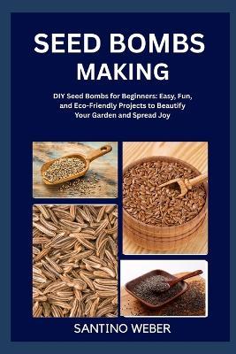 Seed Bombs Making: DIY Seed Bombs for Beginners: Easy, Fun, and Eco-Friendly Projects to Beautify Your Garden and Spread Joy - Santino Weber - cover