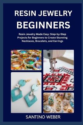 Resin Jewelry Making: Resin Jewelry Made Easy: Step-by-Step Projects for Beginners to Create Stunning Necklaces, Bracelets, and Earrings - Santino Weber - cover
