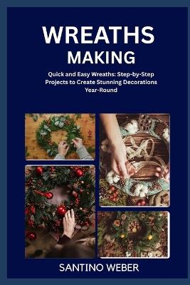 Wreaths Making: Quick and Easy Wreaths: Step-by-Step Projects to Create Stunning Decorations Year-Round - Santino Weber - cover
