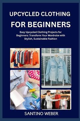 Upcycled Clothing for Beginners: Easy Upcycled Clothing Projects for Beginners: Transform Your Wardrobe with Stylish, Sustainable Fashion - Santino Weber - cover