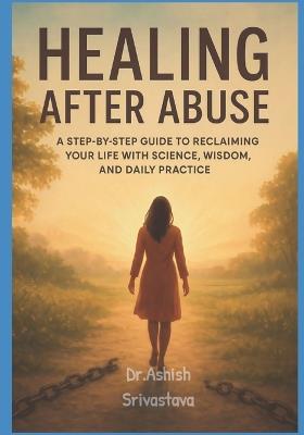 Healing After Abuse: A Step-by-Step Guide to Reclaiming Your Life with Science, Wisdom, and Daily Practice - Dr Ashish Srivastava - cover