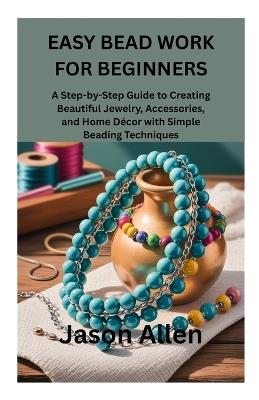Easy Bead Work for Beginners: A Step-by-Step Guide to Creating Beautiful Jewelry, Accessories, and Home Décor with Simple Beading Techniques - Jason Allen - cover