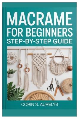 Macrame For Beginners: Step-By-Step Guide: Master Easy Knotting Techniques And Create Stunning Wall Hangings, Plant Hangers & Boho Home Décor With Beginner-Friendly DIY Patterns - Corin S Aurelys - cover