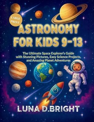 Astronomy for Kids 9-13: The Ultimate Space Explorer's Guide with Stunning Photos, Easy Science Projects, and Amazing Planet Adventures - Luna D Bright - cover