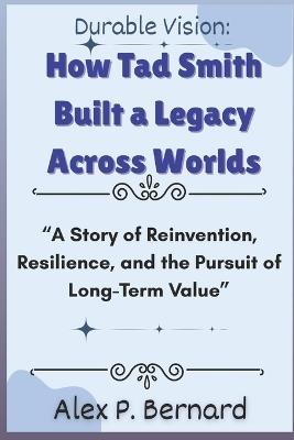 Durable Vision: How Tad Smith Built a Legacy Across Worlds: "A Story of Reinvention, Resilience, and the Pursuit of Long-Term Value" - Alex P Bernard - cover