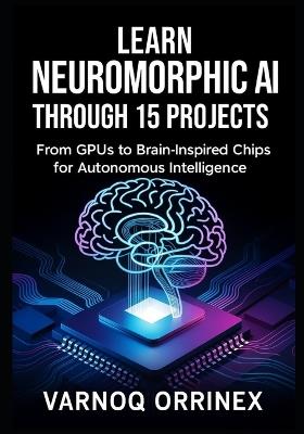 Learn Neuromorphic AI Through 15 Projects: From GPUs to Brain-Inspired Chips for Autonomous Intelligence - Orrinex Varnoq - cover