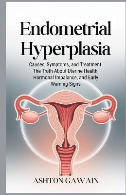 Endometrial Hyperplasia: Causes, Symptoms, and Treatment: The Truth About Uterine Health, Hormonal Imbalance, and Early Warning Signs - Ashton Gawain - cover