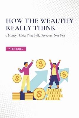 How the Wealthy Really Think: 7 Money Habits That Build Freedom, Not Fear - Alex Grey - cover