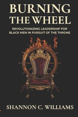 Burning the Wheel Revolutionizing Leadership for Black Men In Pursuit of the Throne - Shannon Carlos Williams - cover