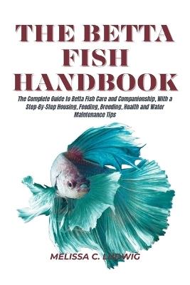The Betta Fish Handbook: The Complete Guide to Betta Fish Care and Companionship, With a Step-By-Step Housing, Feeding, Breeding, Health and Water Maintenance Tips - Melissa C Ludwig - cover