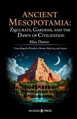 Ancient Mesopotamia: Ziggurats, Gardens, and the Dawn of Civilization: Unearthing the Wonders of Sumer, Babylon, and Assyria - Elias Thorne - cover
