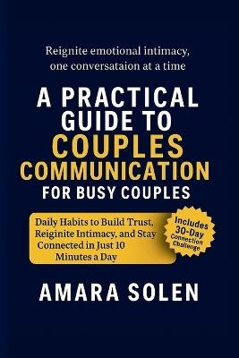 A Practical Guide to Couples Communication for Busy Couples: Daily Habits to Build Trust, Reignite Intimacy, and Stay Connected in Just 10 Minutes a Day - Amara Solen - cover