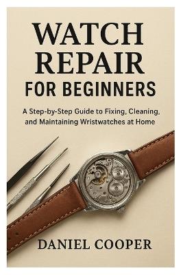 Watch Repair for Beginners: A Step-by-Step Guide to Fixing, Cleaning, and Maintaining Wristwatches at Home - Daniel Cooper - cover