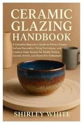 Ceramic Glazing Handbook: A Complete Beginner's Guide to Pottery Glazes, Surface Decoration, Firing Techniques, Creative Glaze Recipes for Studio Potters, Ceramic Artists, and Home Kiln Enthusiast - Shirley White - cover