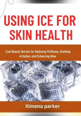 Using Ice for Skin Health: Cool Beauty Secrets for Reducing Puffiness, Soothing Irritation, and Enhancing Glow - Ximena Parker - cover