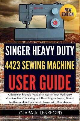 Singer Heavy Duty 4423 Sewing Machine User Guide: A Beginner-Friendly Manual to Master Your Workhorse Machine, From Unboxing and Threading to Sewing Denim, Leather, and Multiple Fabric Layers with Confidence - Clara A Lensford - cover