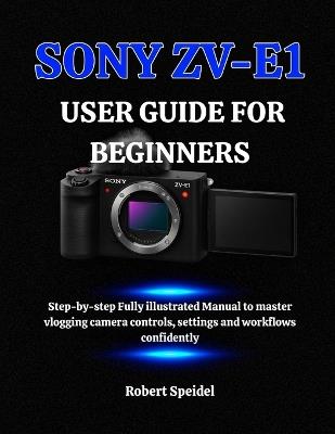 Sony Zv-E1 User Guide for Beginners: Step-by-step Fully illustrated Manual to master vlogging camera controls, settings and workflows confidently - Robert Speidel - cover