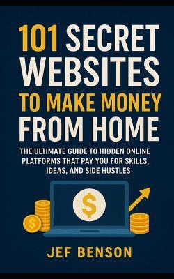 101 Secret Websites to Make Money from Home: The Ultimate Guide to Hidden Online Platforms That Pay You for Skills, Ideas, and Side Hustles - Jef Benson - cover