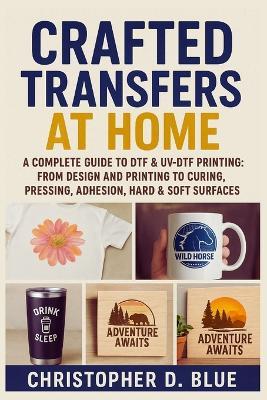 Crafted Transfers at Home: A Complete Guide to DTF & UV-DTF Printing: From Design and Printing to Curing, Pressing, Adhesion, Hard & Soft Surfaces - Christopher D Blue - cover