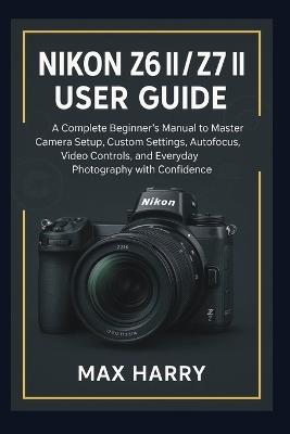 Nikon Z6 II / Z7 II User Guide: A Complete Beginner's Manual to Master Camera Setup, Custom Settings, Autofocus, Video Controls, and Everyday Photography with Confidence - Max Harry - cover