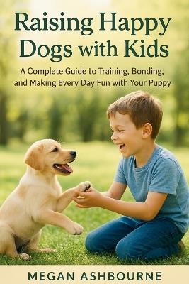 Raising Happy Dogs with Kids: A Complete Guide to Training, Bonding, and Making Every Day Fun with Your Puppy - Megan Ashbourne - cover
