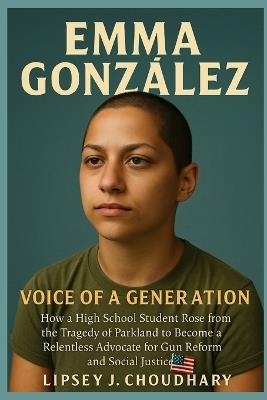 Emma González: How a High School Student Rose from the Tragedy of Parkland to Become a Relentless Advocate for Gun Reform and Social Justice - Lipsey J Choudhary - cover