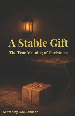 A Stable Gift: The True Meaning of Christmas: Adapted for the season with Biblical reflection, humor, and hope ... celebrating the humble birth that changed the world. - Joe Johnson - cover