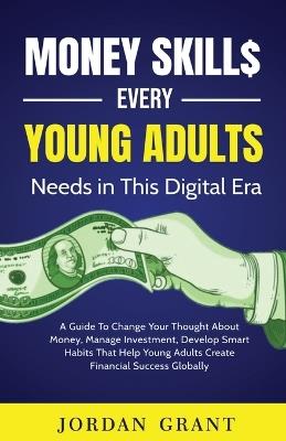 Money Skills Every Young Adult Needs in This Digital Era: A Guide To Change Your Thought About Money, Manage Investment, Develop Smart Habits That Help Young Adults Create Financial Success Globally - Jordan Grant - cover