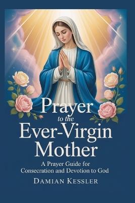 Prayer to the Ever-Virgin Mother: A Prayer Guider for Consecration and Devotion to God - Damian Kessler - cover