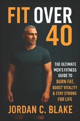 Fit Over 40: The Ultimate Men's Fitness Guide to Burn Fat, Boost Vitality & Stay Strong for Life - Jordan C Blake - cover