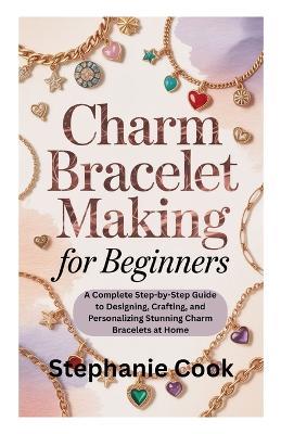 Charm Bracelet Making for Beginners: A Complete Step-by-Step Guide to Designing, Crafting, and Personalizing Stunning Charm Bracelets at Home - Stephanie Cook - cover