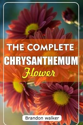 The Complete Chrysanthemum: The Ultimate Beginner's Guide to Growing, Caring For, and Harvesting Stunning Chrysanthemum at Home and garden - Brandon Walker - cover