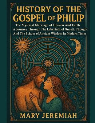 History of the Gospel of Philip: The Mystical Marriage of Heaven And Earth A Journey Through The Labyrinth of Gnostic Thought And The Echoes of Ancient Wisdom In Modern Times - Mary Jeremiah - cover