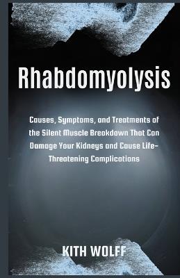 Rhabdomyolysis: Causes, Symptoms, and Treatments of the Silent Muscle Breakdown That Can Damage Your Kidneys and Cause Life-Threatening Complications - Kith Wolff - cover