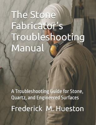 The Stone Fabricator's Troubleshooting Manual: A Troubleshooting Guide for Stone, Quartz, and Engineered Surfaces - Frederick M Hueston - cover