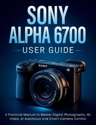 Sony Alpha 6700 User Guide: A Practical Manual to Master Digital Photography, 4K Video, Ai Autofocus and Smart Camera Control - Harold Calhoun - cover