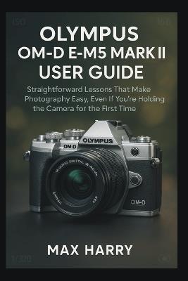 Olympus OM-D E-M5 Mark III User Guide: Straightforward Lessons That Make Photography Easy, Even If You're Holding the Camera for the First Time - Max Harry - cover