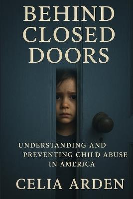 Behind Closed Doors: Understanding and Preventing Child Abuse in America - Celia Arden - cover