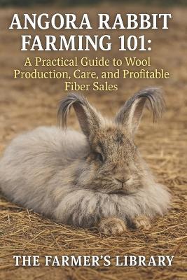 Angora Rabbit Farming 101: A Practical Guide to Wool Production, Care & Profitable Fiber Sales: Sustainable Rabbitry, Ethical Wool Harvesting & Small Farm Income for Homesteaders and Crafters - Farmer's Library - cover