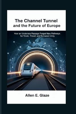 The Channel Tunnel and the Future of Europe: How an Undersea Passage Forged New Pathways for Trade, Travel, and European Unity - Allen E Glaze - cover