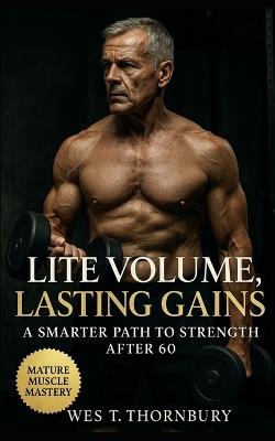 Lite Volume, Lasting Gains: A Smarter Path to Strength After 60: Sustainable Strength, Joint-Safe Workouts, and Balanced Training for Lifelong Vitality After 60 - Wes T Thornbury - cover