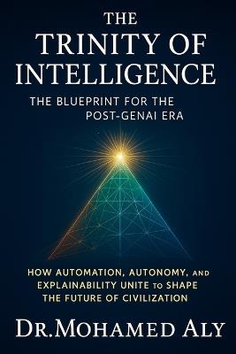 The Trinity of Intelligence - The Blueprint for the Post-GenAI Era: How Automation, Autonomy, and Explainability Unite to Shape the Future of Civilization - Mohamed Aly - cover