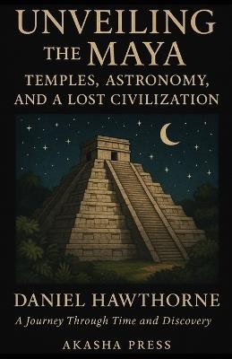 Unveiling the Maya: Temples, Astronomy, and a Lost Civilization: A Journey Through Time and Discovery - Daniel Hawthorne - cover